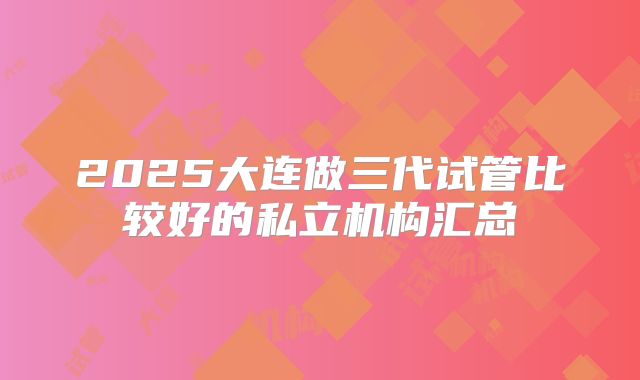 2025大连做三代试管比较好的私立机构汇总