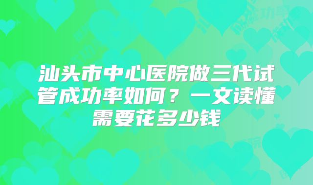 汕头市中心医院做三代试管成功率如何？一文读懂需要花多少钱
