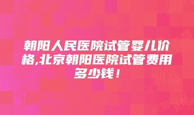 朝阳人民医院试管婴儿价格,北京朝阳医院试管费用多少钱！