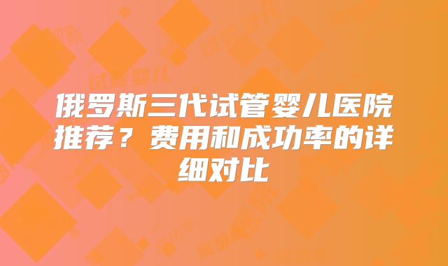 俄罗斯三代试管婴儿医院推荐？费用和成功率的详细对比