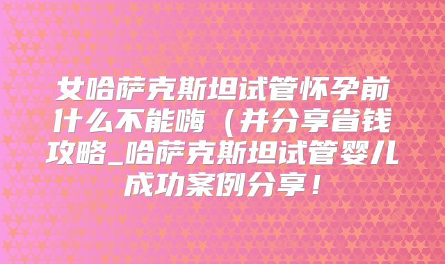 女哈萨克斯坦试管怀孕前什么不能嗨(并分享省钱攻略_哈萨克斯坦试管婴儿成功案例分享!
