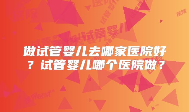 做试管婴儿去哪家医院好？试管婴儿哪个医院做？
