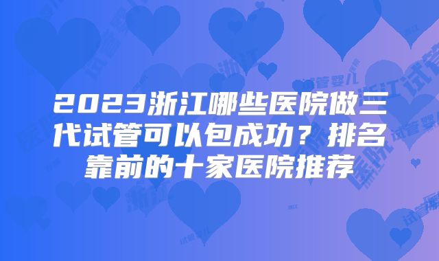 2023浙江哪些医院做三代试管可以包成功?排名靠前的十家医院推荐