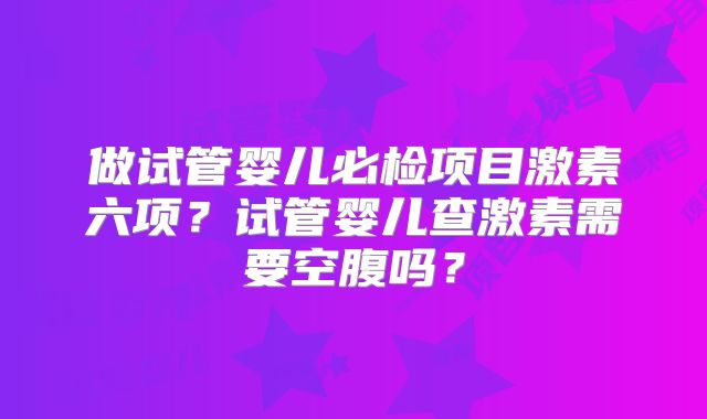做试管婴儿必检项目激素六项？试管婴儿查激素需要空腹吗？