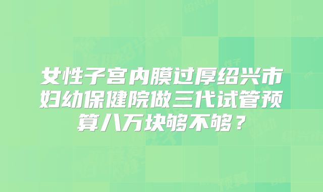 女性子宫内膜过厚绍兴市妇幼保健院做三代试管预算八万块够不够？