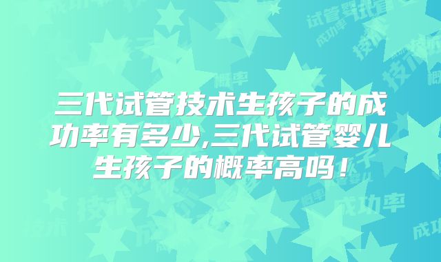 三代试管技术生孩子的成功率有多少,三代试管婴儿生孩子的概率高吗！