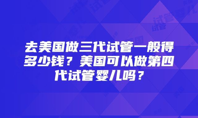 去美国做三代试管一般得多少钱？美国可以做第四代试管婴儿吗？