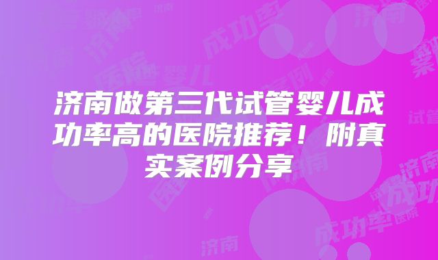 济南做第三代试管婴儿成功率高的医院推荐！附真实案例分享