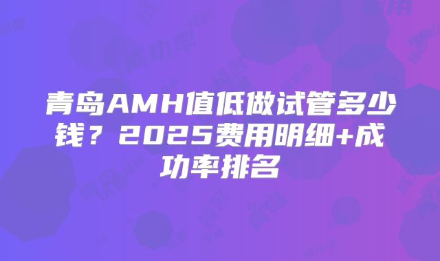 青岛AMH值低做试管多少钱?2025费用明细+成功率排名