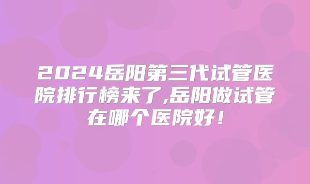 2024岳阳第三代试管医院排行榜来了,岳阳做试管在哪个医院好！
