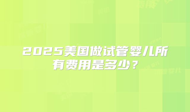 2025美国做试管婴儿所有费用是多少？