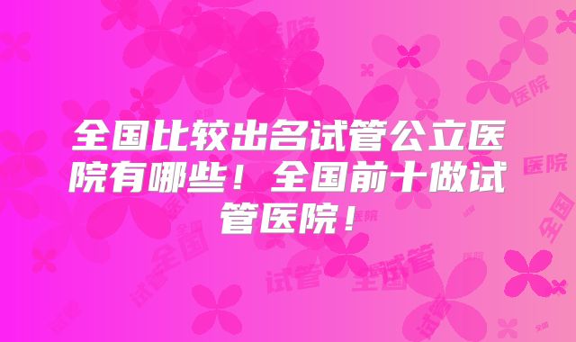 全国比较出名试管公立医院有哪些!全国前十做试管医院!