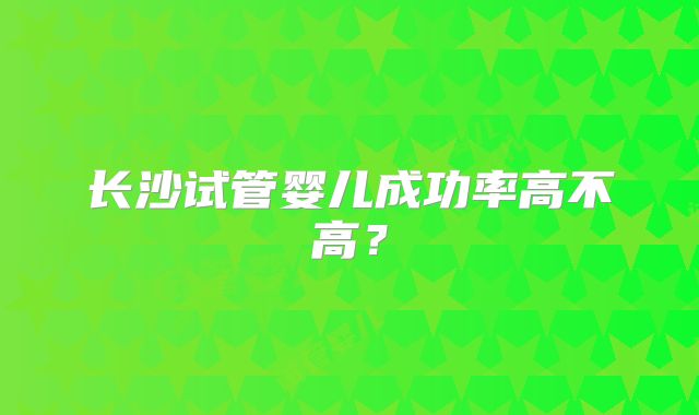 长沙试管婴儿成功率高不高?