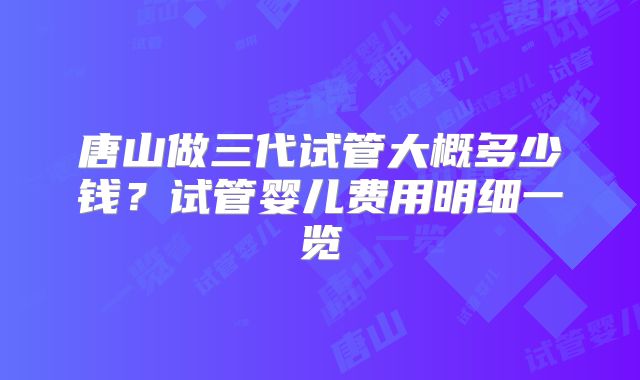 唐山做三代试管大概多少钱？试管婴儿费用明细一览