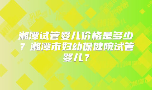 湘潭试管婴儿价格是多少？湘潭市妇幼保健院试管婴儿？
