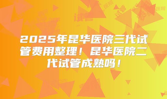 2025年昆华医院三代试管费用整理！昆华医院二代试管成熟吗！