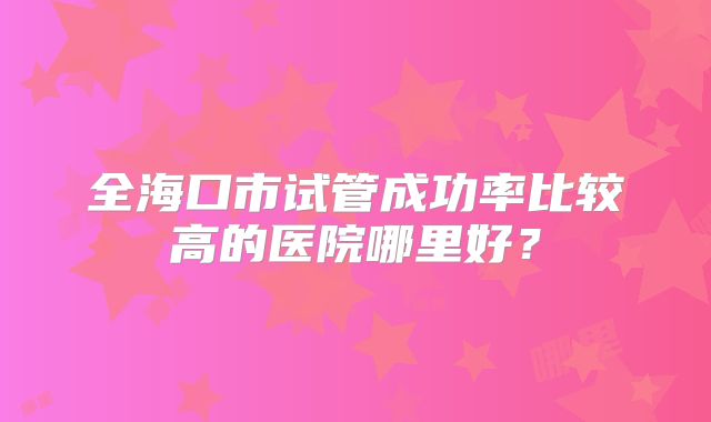 全海口市试管成功率比较高的医院哪里好？