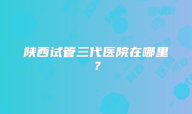 陕西试管三代医院在哪里?