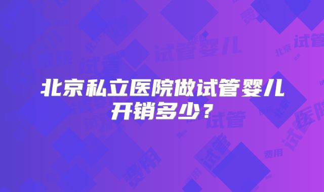 北京私立医院做试管婴儿开销多少？