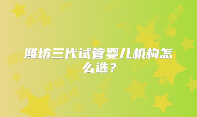 潍坊三代试管婴儿机构怎么选？