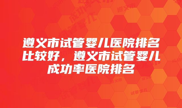 遵义市试管婴儿医院排名比较好，遵义市试管婴儿成功率医院排名