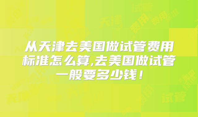 从天津去美国做试管费用标准怎么算,去美国做试管一般要多少钱！