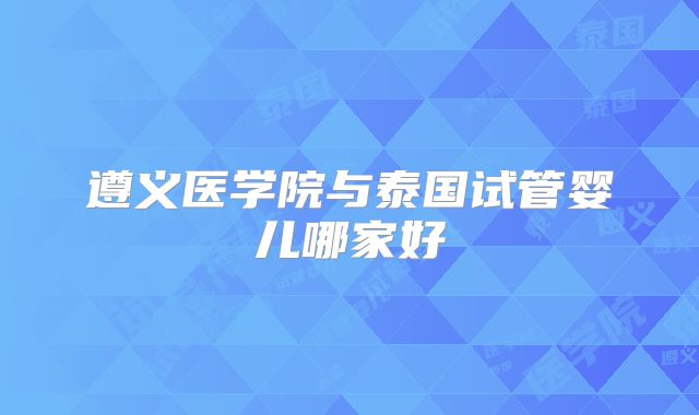 遵义医学院与泰国试管婴儿哪家好