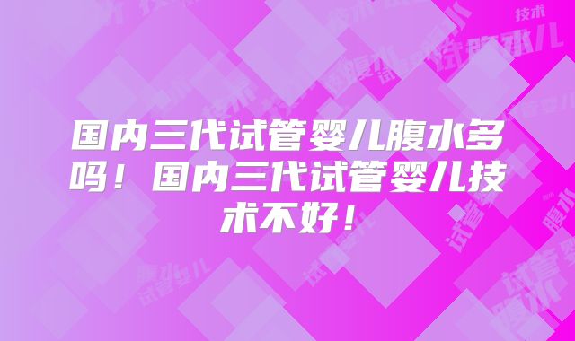 国内三代试管婴儿腹水多吗！国内三代试管婴儿技术不好！