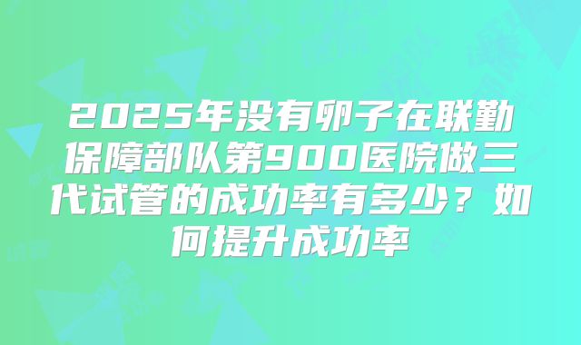 2025年没有卵子在联勤保障部队第900医院做三代试管的成功率有多少?如何提升成功率
