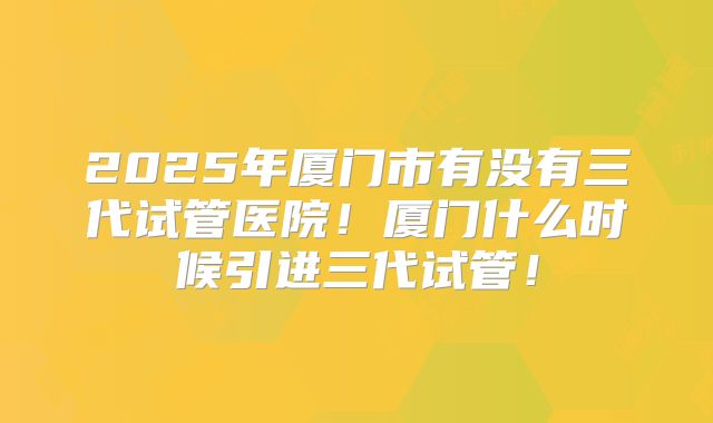 2025年厦门市有没有三代试管医院！厦门什么时候引进三代试管！