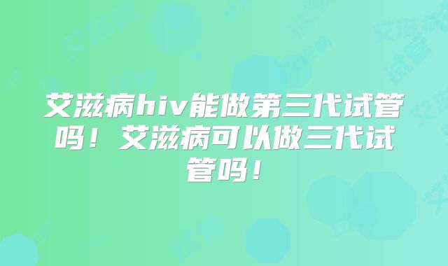 艾滋病hiv能做第三代试管吗！艾滋病可以做三代试管吗！