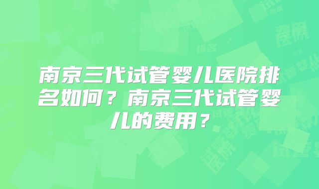 南京三代试管婴儿医院排名如何？南京三代试管婴儿的费用？