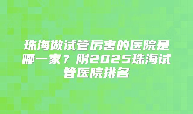 珠海做试管厉害的医院是哪一家？附2025珠海试管医院排名