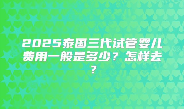 2025泰国三代试管婴儿费用一般是多少？怎样去？