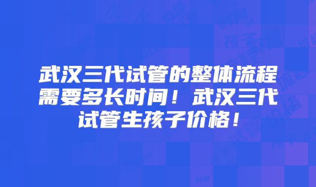 武汉三代试管的整体流程需要多长时间！武汉三代试管生孩子价格！