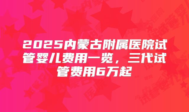 2025内蒙古附属医院试管婴儿费用一览，三代试管费用6万起