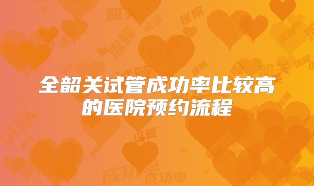 全韶关试管成功率比较高的医院预约流程