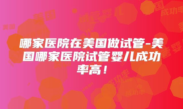 哪家医院在美国做试管-美国哪家医院试管婴儿成功率高！