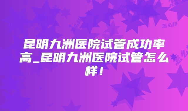 昆明九洲医院试管成功率高_昆明九洲医院试管怎么样！