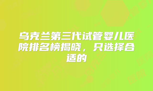 乌克兰第三代试管婴儿医院排名榜揭晓，只选择合适的