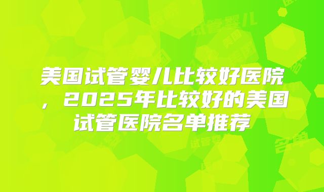 美国试管婴儿比较好医院,2025年比较好的美国试管医院名单推荐