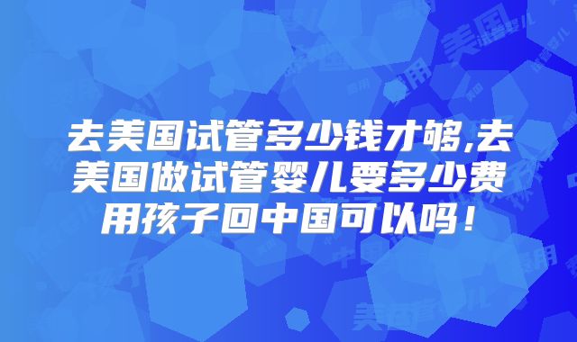 去美国试管多少钱才够,去美国做试管婴儿要多少费用孩子回中国可以吗！