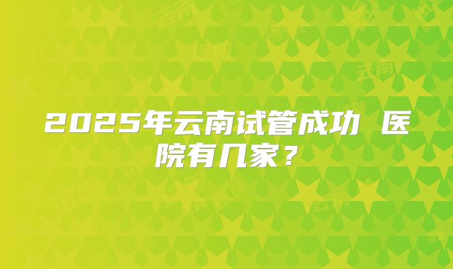 2025年云南试管成功 医院有几家？