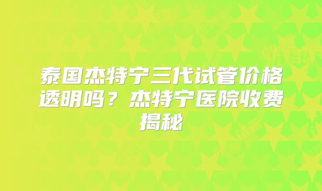 泰国杰特宁三代试管价格透明吗？杰特宁医院收费揭秘