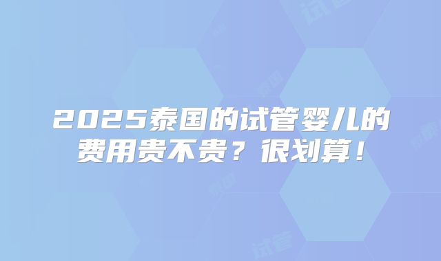 2025泰国的试管婴儿的费用贵不贵？很划算！