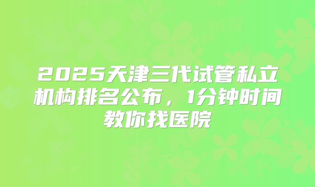 2025天津三代试管私立机构排名公布，1分钟时间教你找医院