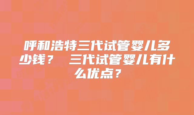 呼和浩特三代试管婴儿多少钱？ 三代试管婴儿有什么优点？