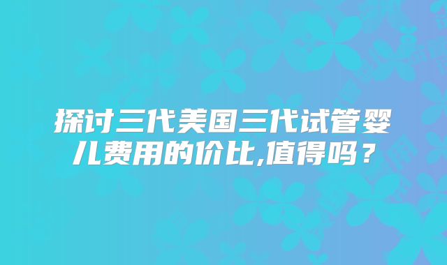 探讨三代美国三代试管婴儿费用的价比,值得吗?