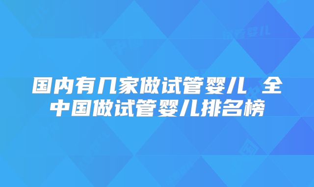 国内有几家做试管婴儿 全中国做试管婴儿排名榜