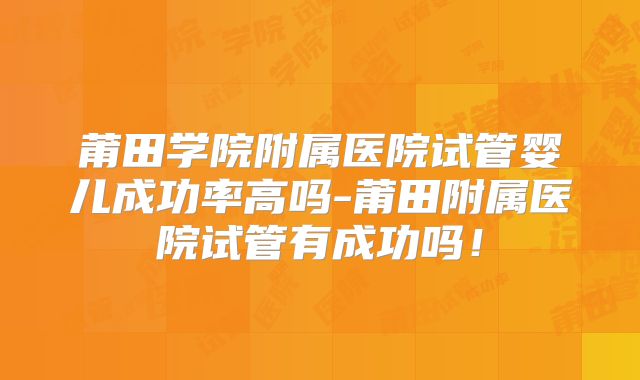 莆田学院附属医院试管婴儿成功率高吗-莆田附属医院试管有成功吗！